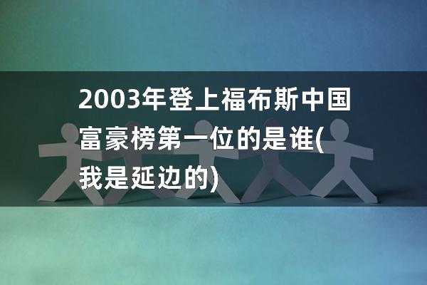 2003年登上福布斯中国富豪榜第一位的是谁(我是延边的)