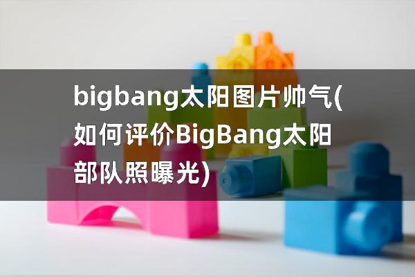 bigbang太阳图片帅气(如何评价BigBang太阳部队照曝光)