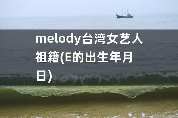 melody 台湾女艺人祖籍(E的出生年月日)