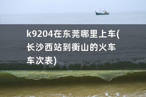 k9204在东莞哪里上车(长沙西站到衡山的火车车次表)