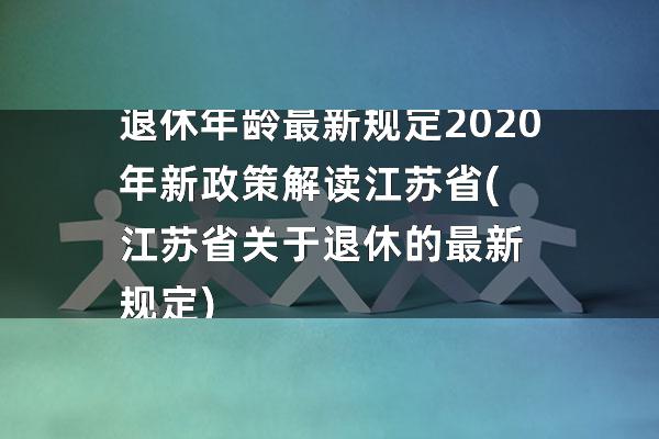 退休年龄最新规定2020年新政策解读江苏省(江苏省关于退休的最新规定)