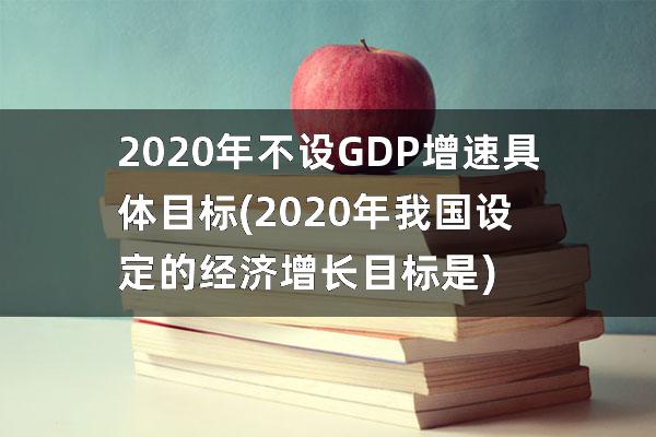 2020年不设GDP增速具体目标(2020年我国设定的经济增长目标是)
