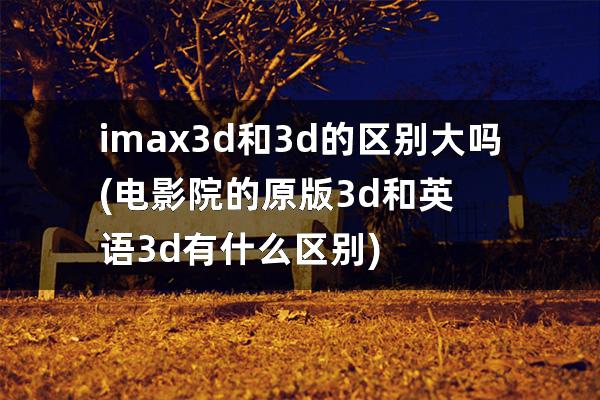 imax3d和3d的区别大吗(电影院的原版3d和英语3d有什么区别)