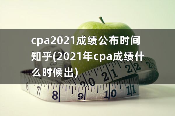 cpa2021成绩公布时间知乎(2021年cpa成绩什么时候出)