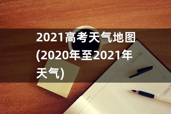 2021高考天气地图(2020年至2021年天气)